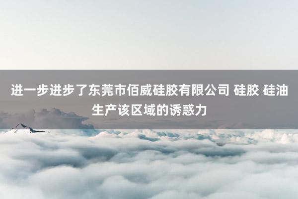 进一步进步了东莞市佰威硅胶有限公司 硅胶 硅油生产该区域的诱惑力