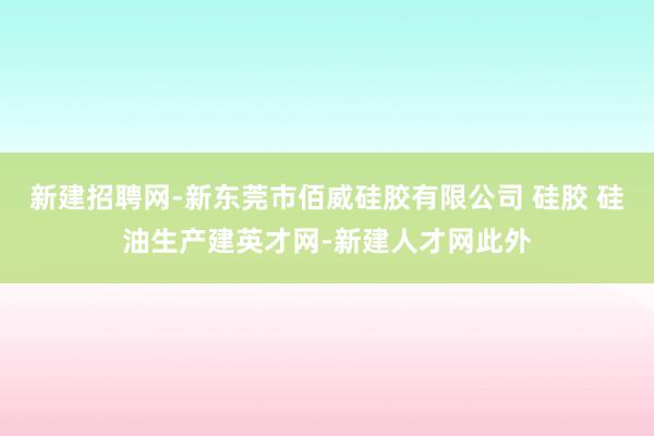 新建招聘网-新东莞市佰威硅胶有限公司 硅胶 硅油生产建英才网-新建人才网此外